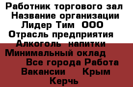 Работник торгового зал › Название организации ­ Лидер Тим, ООО › Отрасль предприятия ­ Алкоголь, напитки › Минимальный оклад ­ 28 000 - Все города Работа » Вакансии   . Крым,Керчь